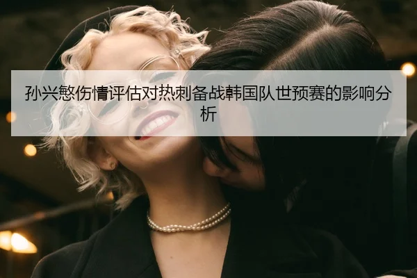 孙兴慜伤情评估对热刺备战韩国队世预赛的影响分析