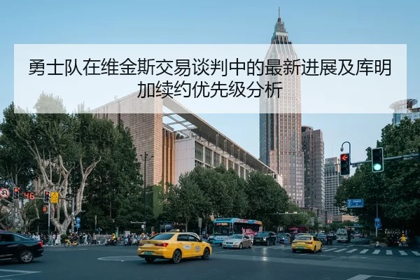 勇士队在维金斯交易谈判中的最新进展及库明加续约优先级分析