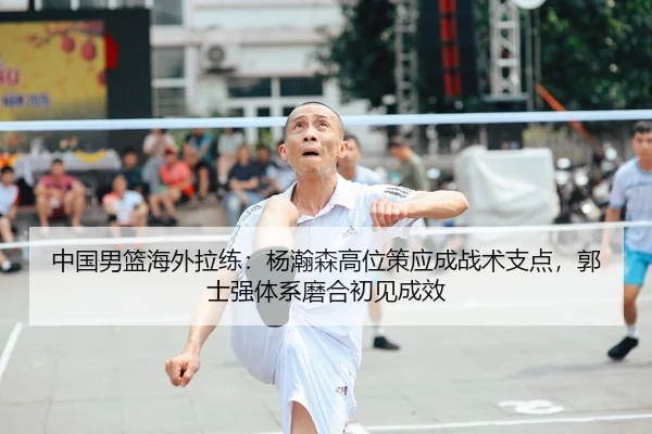 中国男篮海外拉练：杨瀚森高位策应成战术支点，郭士强体系磨合初见成效