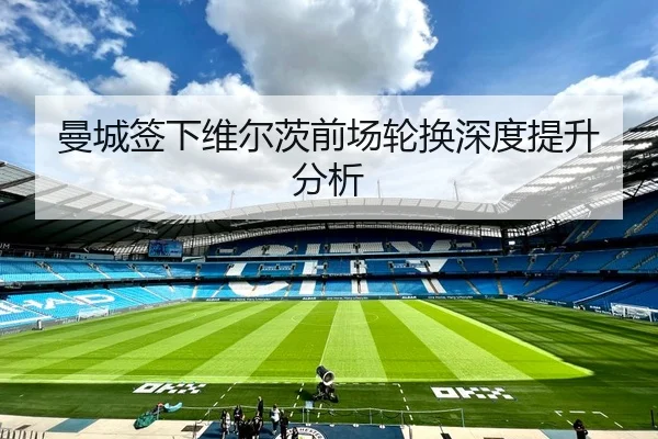 曼城签下维尔茨前场轮换深度提升分析
